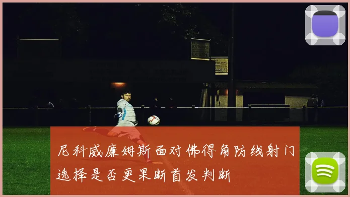 尼科威廉姆斯面对佛得角防线射门选择是否更果断首发判断