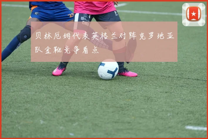贝林厄姆代表英格兰对阵克罗地亚队金靴竞争看点
