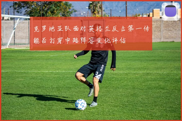 克罗地亚队面对英格兰反击第一传能否打穿中路阵容变化评估