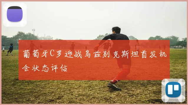 葡萄牙C罗迎战乌兹别克斯坦首发机会状态评估