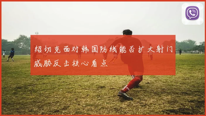 绍切克面对韩国防线能否扩大射门威胁反击核心看点