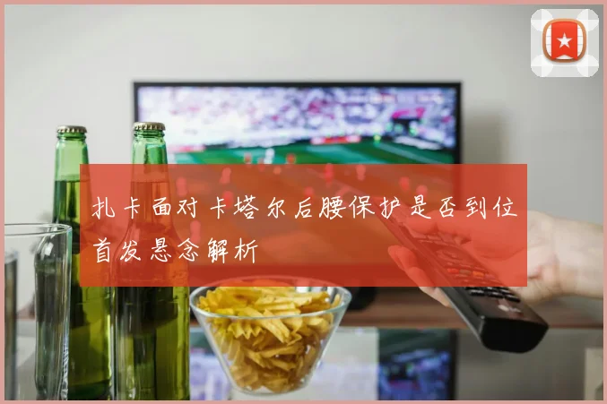 扎卡面对卡塔尔后腰保护是否到位首发悬念解析