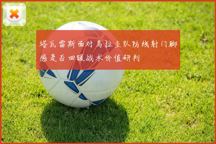 塔瓦雷斯面对乌拉圭队防线射门脚感是否回暖战术价值研判
