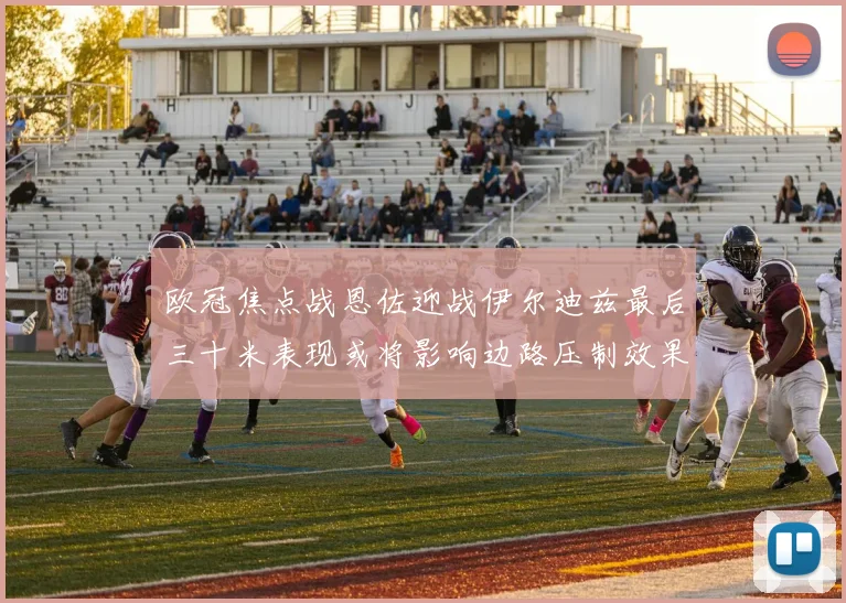 欧冠焦点战恩佐迎战伊尔迪兹最后三十米表现或将影响边路压制效果