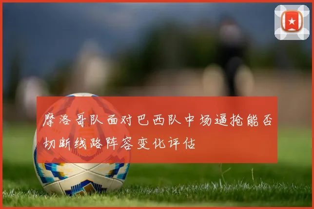 摩洛哥队面对巴西队中场逼抢能否切断线路阵容变化评估