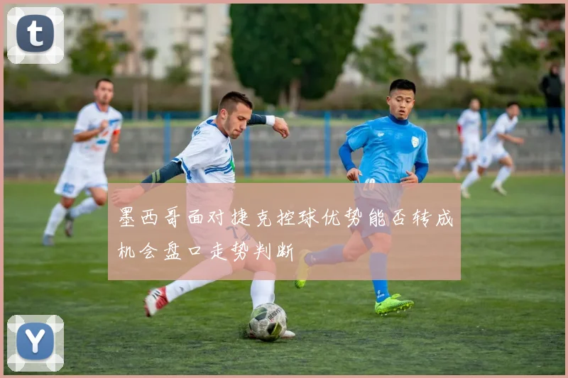 墨西哥面对捷克控球优势能否转成机会盘口走势判断