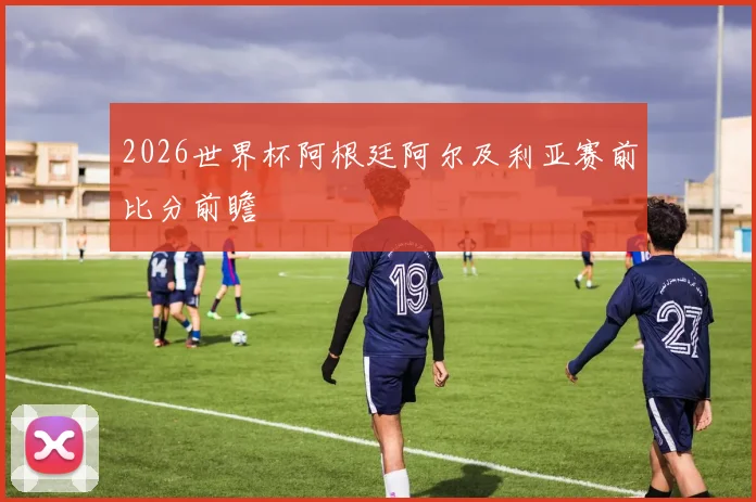 2026世界杯阿根廷阿尔及利亚赛前比分前瞻