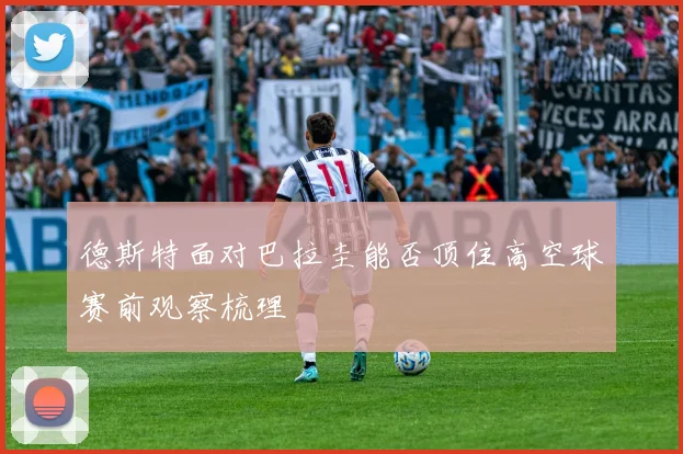 德斯特面对巴拉圭能否顶住高空球赛前观察梳理
