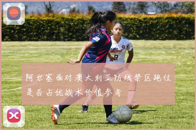 阿尔塞面对澳大利亚防线禁区跑位是否占优战术价值参考