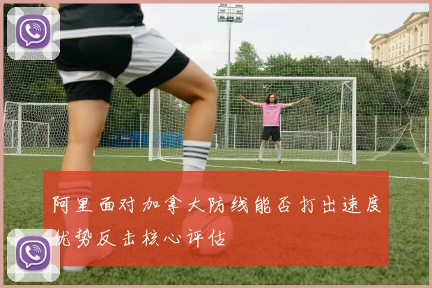 阿里面对加拿大防线能否打出速度优势反击核心评估