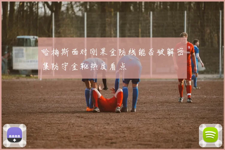 哈梅斯面对刚果金防线能否破解密集防守金靴热度看点