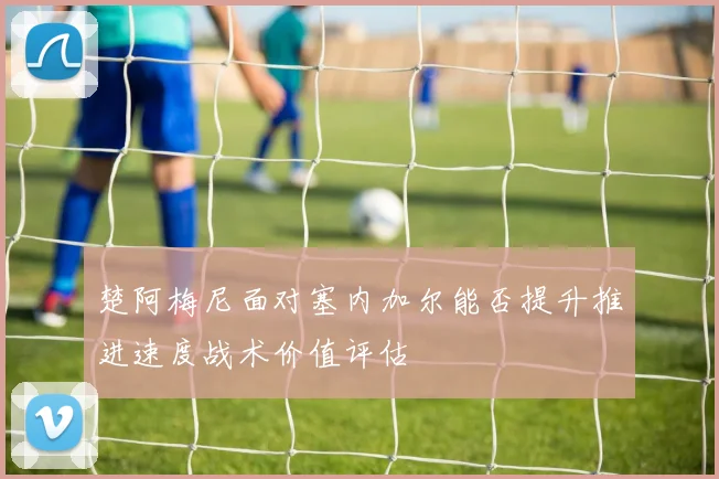 楚阿梅尼面对塞内加尔能否提升推进速度战术价值评估