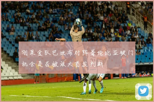 刚果金队巴坎布对阵哥伦比亚破门机会是否被放大首发判断