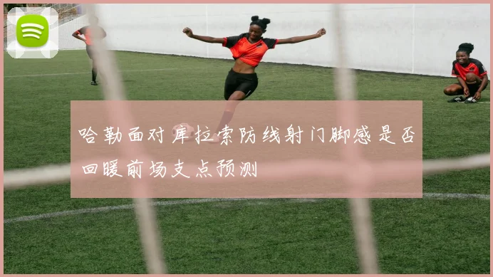 哈勒面对库拉索防线射门脚感是否回暖前场支点预测