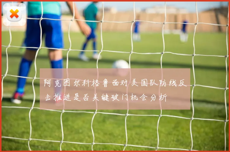 阿克图尔科格鲁面对美国队防线反击推进是否关键破门机会分析