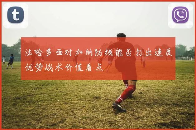 法哈多面对加纳防线能否打出速度优势战术价值看点