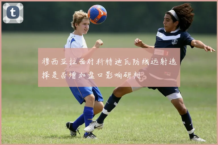 穆西亚拉面对科特迪瓦防线远射选择是否增加盘口影响研判