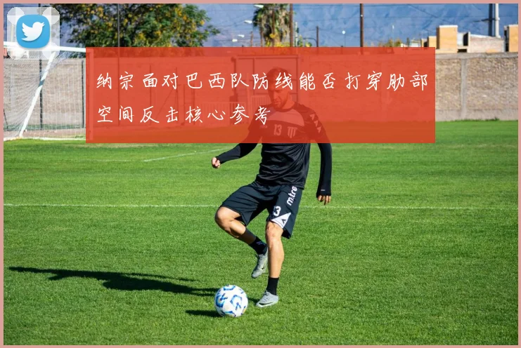 纳宗面对巴西队防线能否打穿肋部空间反击核心参考