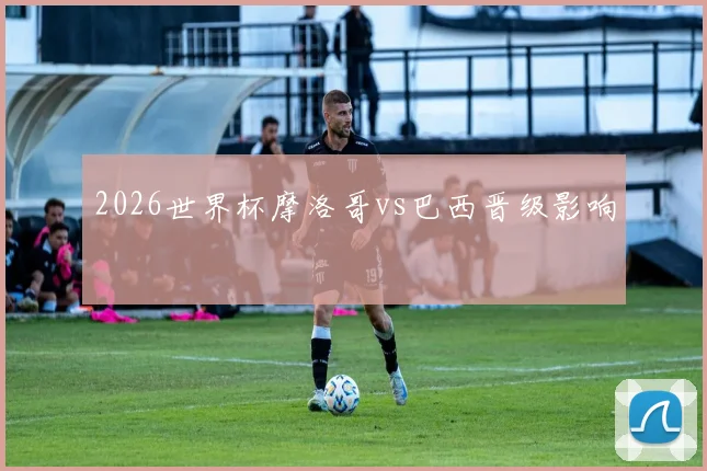 2026世界杯摩洛哥vs巴西晋级影响