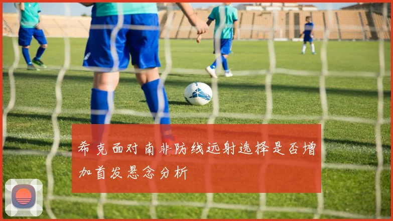 希克面对南非防线远射选择是否增加首发悬念分析