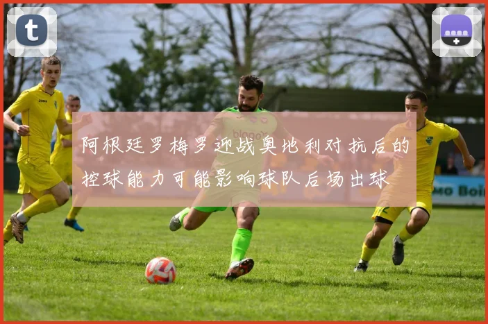 阿根廷罗梅罗迎战奥地利对抗后的控球能力可能影响球队后场出球