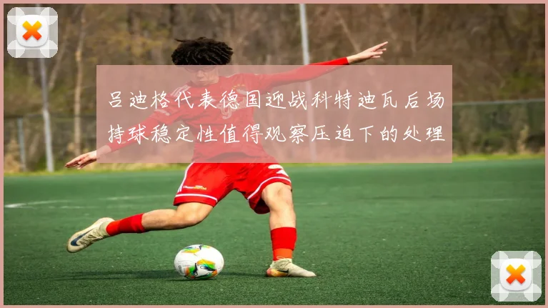 吕迪格代表德国迎战科特迪瓦后场持球稳定性值得观察压迫下的处理