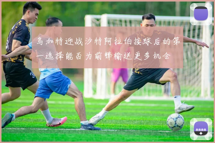 乌加特迎战沙特阿拉伯接球后的第一选择能否为前锋输送更多机会
