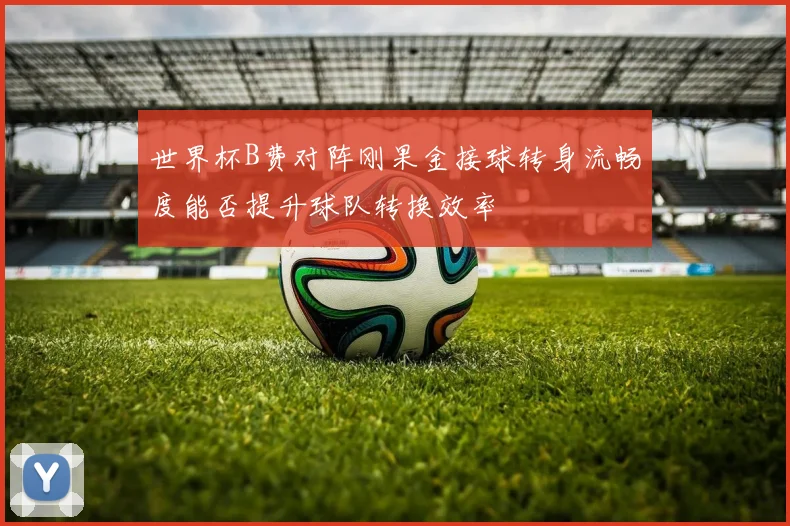 世界杯B费对阵刚果金接球转身流畅度能否提升球队转换效率