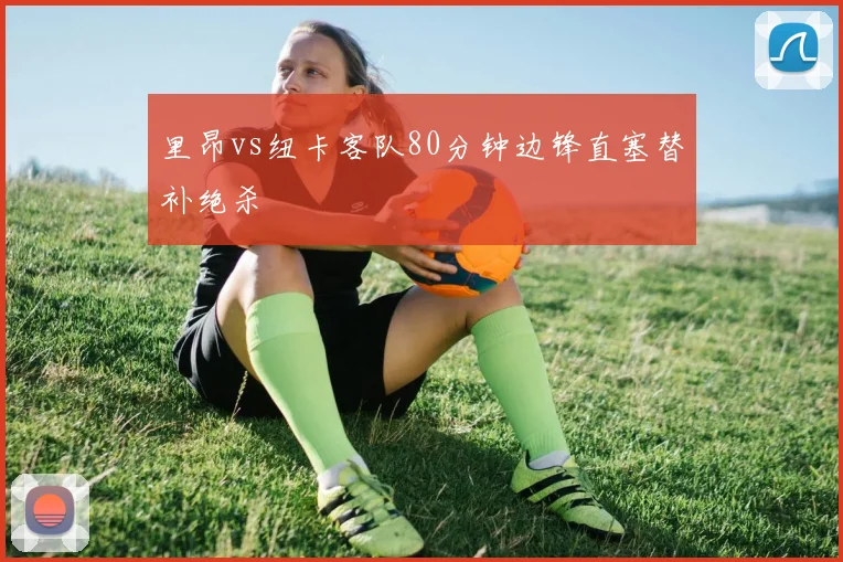 里昂vs纽卡客队80分钟边锋直塞替补绝杀