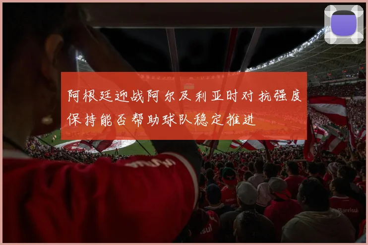 阿根廷迎战阿尔及利亚时对抗强度保持能否帮助球队稳定推进