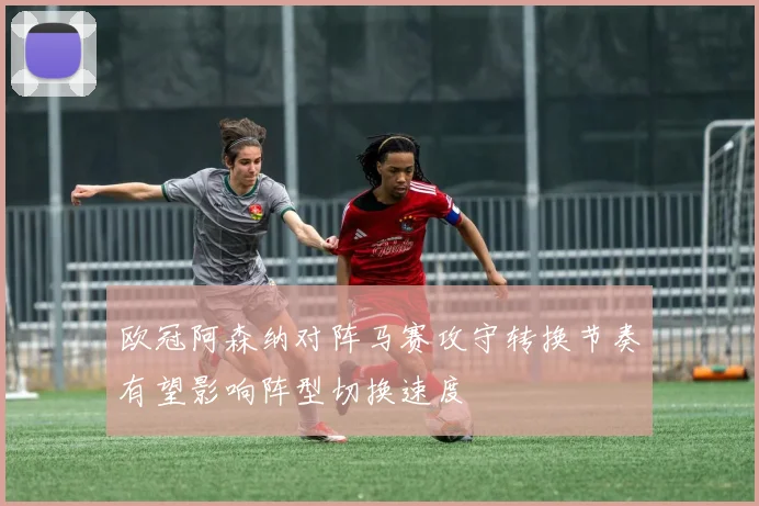 欧冠阿森纳对阵马赛攻守转换节奏有望影响阵型切换速度