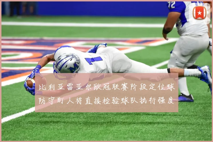 比利亚雷亚尔欧冠联赛阶段定位球防守盯人将直接检验球队执行强度