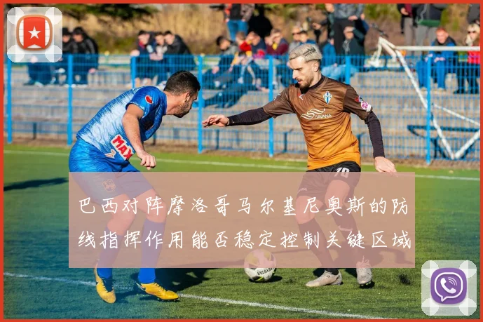 巴西对阵摩洛哥马尔基尼奥斯的防线指挥作用能否稳定控制关键区域
