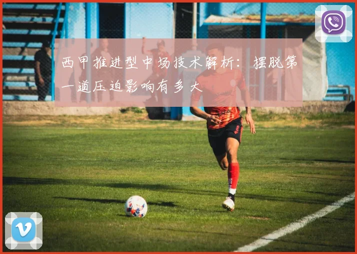 西甲推进型中场技术解析：摆脱第一道压迫影响有多大