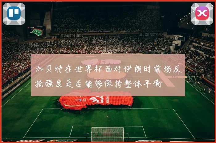 加贝特在世界杯面对伊朗时前场反抢强度是否能够保持整体平衡