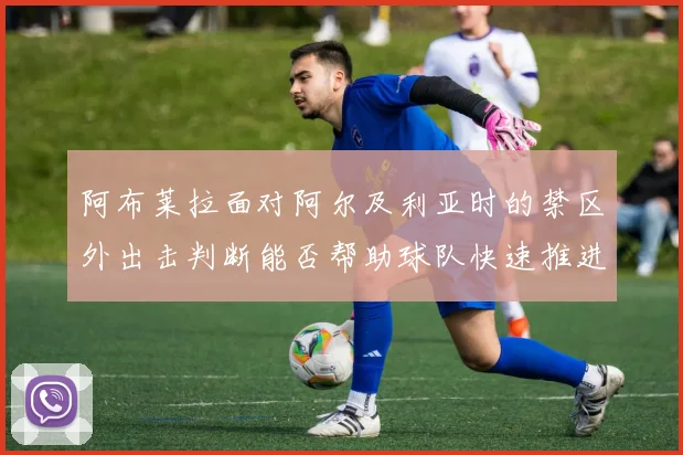 阿布莱拉面对阿尔及利亚时的禁区外出击判断能否帮助球队快速推进