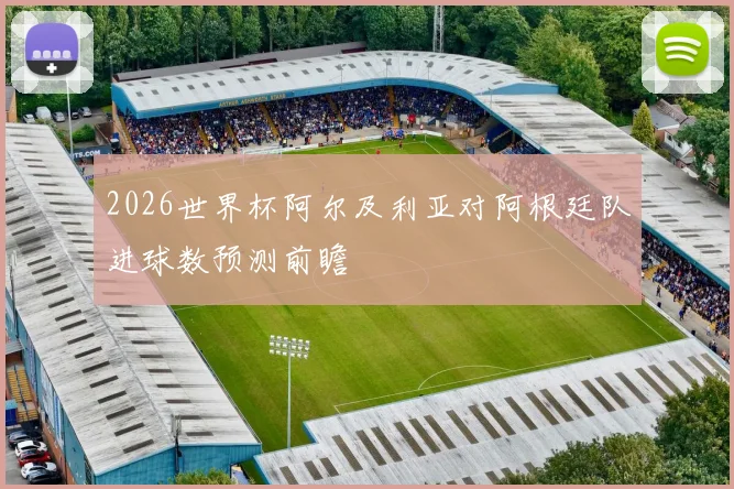 2026世界杯阿尔及利亚对阿根廷队进球数预测前瞻