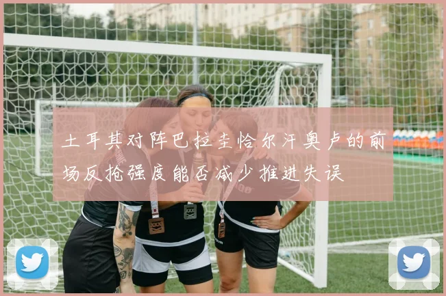 土耳其对阵巴拉圭恰尔汗奥卢的前场反抢强度能否减少推进失误