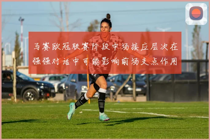 马赛欧冠联赛阶段中场接应层次在强强对话中可能影响前场支点作用