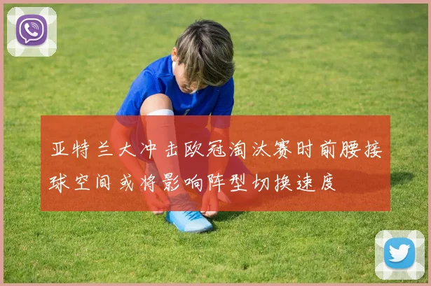 亚特兰大冲击欧冠淘汰赛时前腰接球空间或将影响阵型切换速度