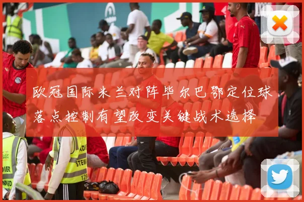 欧冠国际米兰对阵毕尔巴鄂定位球落点控制有望改变关键战术选择