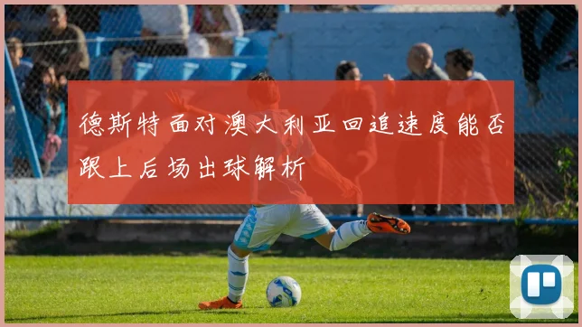 德斯特面对澳大利亚回追速度能否跟上后场出球解析
