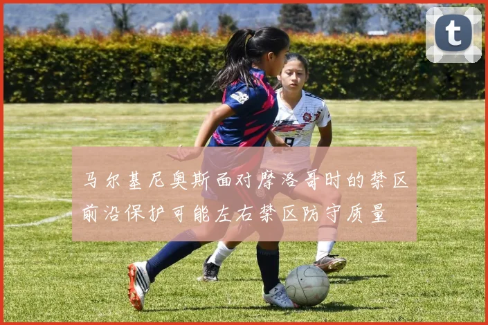 马尔基尼奥斯面对摩洛哥时的禁区前沿保护可能左右禁区防守质量