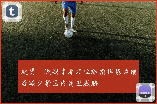 赵贤祐迎战南非定位球指挥能力能否减少禁区内高空威胁