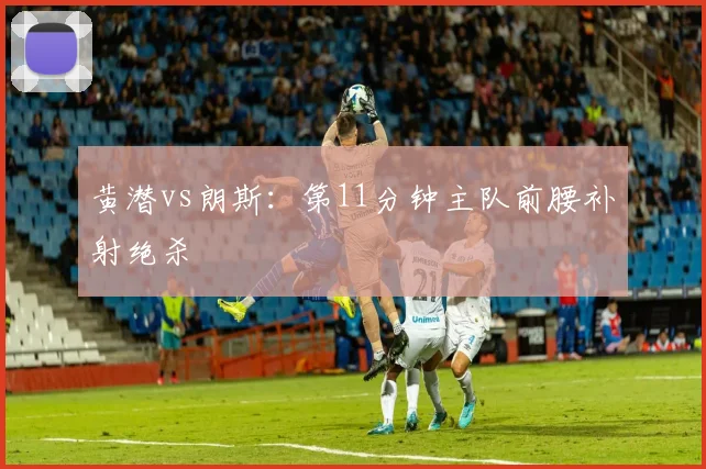 黄潜vs朗斯:第11分钟主队前腰补射绝杀
