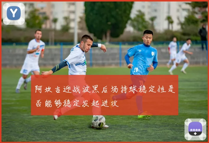 阿坎吉迎战波黑后场持球稳定性是否能够稳定发起进攻