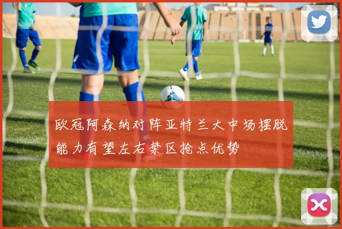欧冠阿森纳对阵亚特兰大中场摆脱能力有望左右禁区抢点优势